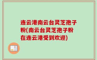 连云港南云台灵芝孢子粉(南云台灵芝孢子粉在连云港受到欢迎)
