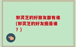 郭灵芝的好朋友都有谁(郭灵芝的好友圈是谁？)