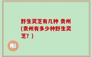 野生灵芝有几种 贵州(贵州有多少种野生灵芝？)