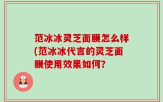 范冰冰灵芝面膜怎么样(范冰冰代言的灵芝面膜使用效果如何？