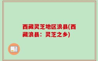 西藏灵芝地区浪县(西藏浪县：灵芝之乡)