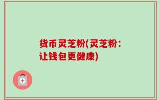 货币灵芝粉(灵芝粉：让钱包更健康)