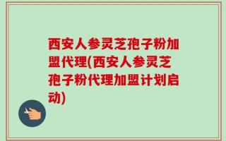 西安人参灵芝孢子粉加盟代理(西安人参灵芝孢子粉代理加盟计划启动)