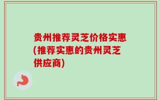 贵州推荐灵芝价格实惠(推荐实惠的贵州灵芝供应商)