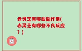 赤灵芝有哪些副作用(赤灵芝有哪些不良反应？)
