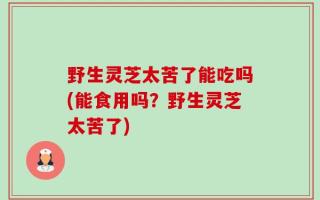 野生灵芝太苦了能吃吗(能食用吗？野生灵芝太苦了)