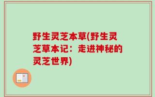 野生灵芝本草(野生灵芝草本记：走进神秘的灵芝世界)