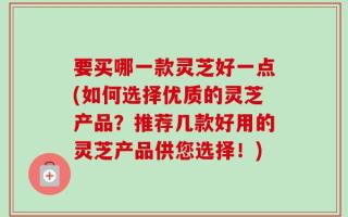 要买哪一款灵芝好一点(如何选择优质的灵芝产品？推荐几款好用的灵芝产品供您选择！)