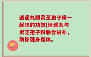 逍遥丸跟灵芝孢子粉一起吃的功效(逍遥丸与灵芝孢子粉联合进补，助你强身健体。