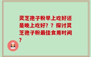 灵芝孢子粉早上吃好还是晚上吃好？？探讨灵芝孢子粉最佳食用时间？