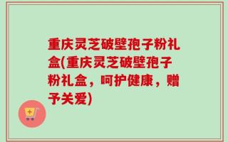 重庆灵芝破壁孢子粉礼盒(重庆灵芝破壁孢子粉礼盒，呵护健康，赠予关爱)