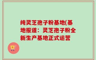 纯灵芝孢子粉基地(基地报道：灵芝孢子粉全新生产基地正式运营