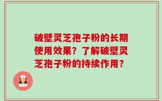 破壁灵芝孢子粉的长期使用效果？了解破壁灵芝孢子粉的持续作用？