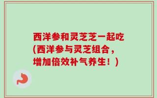 西洋参和灵芝芝一起吃(西洋参与灵芝组合，增加倍效补气养生！)