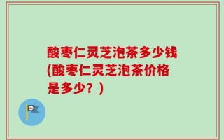 酸枣仁灵芝泡茶多少钱(酸枣仁灵芝泡茶价格是多少？)