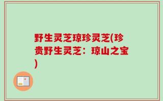 野生灵芝琼珍灵芝(珍贵野生灵芝：琼山之宝)