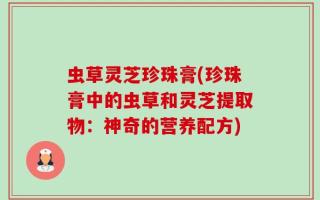 虫草灵芝珍珠膏(珍珠膏中的虫草和灵芝提取物：神奇的营养配方)