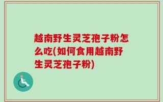 越南野生灵芝孢子粉怎么吃(如何食用越南野生灵芝孢子粉)