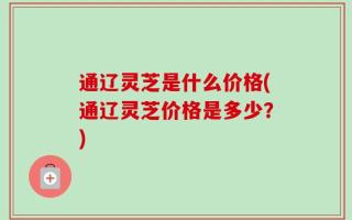 通辽灵芝是什么价格(通辽灵芝价格是多少？)