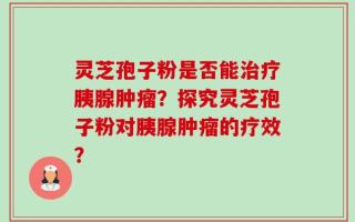 灵芝孢子粉是否能治疗胰腺肿瘤？探究灵芝孢子粉对胰腺肿瘤的疗效？