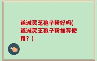 道诚灵芝孢子粉好吗(道诚灵芝孢子粉推荐使用？)