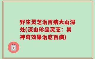野生灵芝治百病大山深处(深山珍品灵芝：其神奇效果治愈百病)