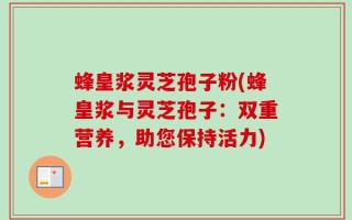 蜂皇浆灵芝孢子粉(蜂皇浆与灵芝孢子：双重营养，助您保持活力)
