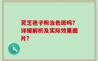 灵芝孢子粉治色斑吗？详细解析及实际效果图片？