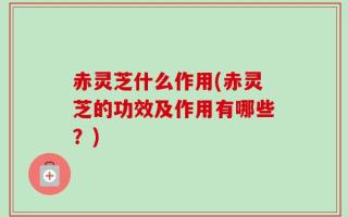赤灵芝什么作用(赤灵芝的功效及作用有哪些？)
