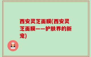 西安灵芝面膜(西安灵芝面膜——护肤界的新宠)