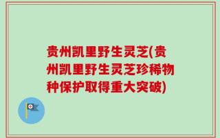 贵州凯里野生灵芝(贵州凯里野生灵芝珍稀物种保护取得重大突破)