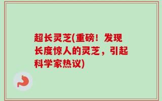 超长灵芝(重磅！发现长度惊人的灵芝，引起科学家热议)