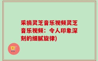 采摘灵芝音乐视频灵芝音乐视频：令人印象深刻的细腻旋律)