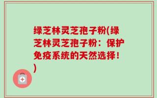 绿芝林灵芝孢子粉(绿芝林灵芝孢子粉：保护免疫系统的天然选择！)
