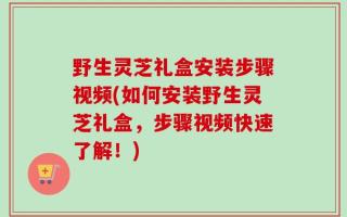 野生灵芝礼盒安装步骤视频(如何安装野生灵芝礼盒，步骤视频快速了解！)
