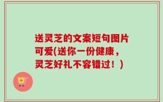 送灵芝的文案短句图片可爱(送你一份健康，灵芝好礼不容错过！)