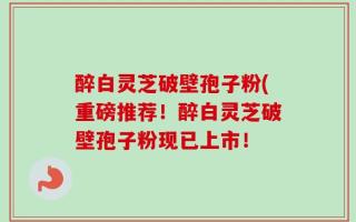 醉白灵芝破壁孢子粉(重磅推荐！醉白灵芝破壁孢子粉现已上市！