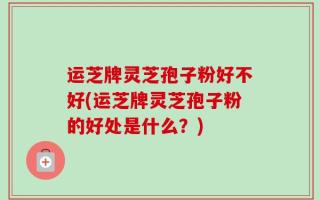 运芝牌灵芝孢子粉好不好(运芝牌灵芝孢子粉的好处是什么？)