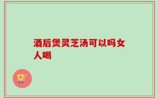 酒后煲灵芝汤可以吗女人喝
