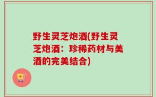 野生灵芝炮酒(野生灵芝炮酒：珍稀药材与美酒的完美结合)