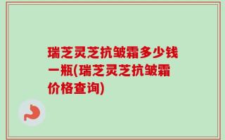 瑞芝灵芝抗皱霜多少钱一瓶(瑞芝灵芝抗皱霜价格查询)