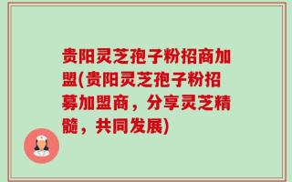 贵阳灵芝孢子粉招商加盟(贵阳灵芝孢子粉招募加盟商，分享灵芝精髓，共同发展)