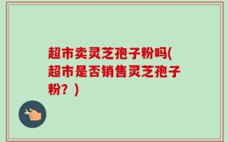 超市卖灵芝孢子粉吗(超市是否销售灵芝孢子粉？)