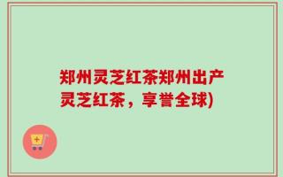 郑州灵芝红茶郑州出产灵芝红茶，享誉全球)