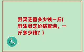 野灵芝菌多少钱一斤(野生灵芝价格查询，一斤多少钱？)