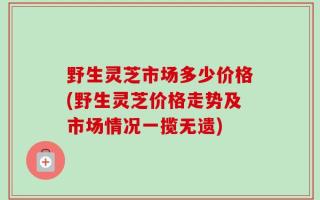 野生灵芝市场多少价格(野生灵芝价格走势及市场情况一揽无遗)