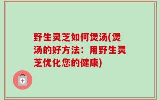 野生灵芝如何煲汤(煲汤的好方法：用野生灵芝优化您的健康)