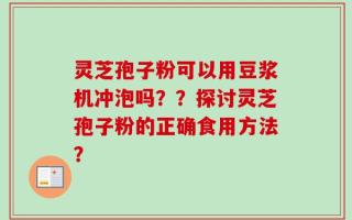 灵芝孢子粉可以用豆浆机冲泡吗？？探讨灵芝孢子粉的正确食用方法？