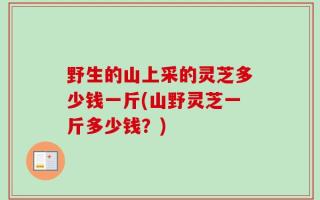 野生的山上采的灵芝多少钱一斤(山野灵芝一斤多少钱？)