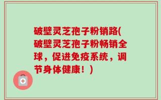 破壁灵芝孢子粉销路(破壁灵芝孢子粉畅销全球，促进免疫系统，调节身体健康！)